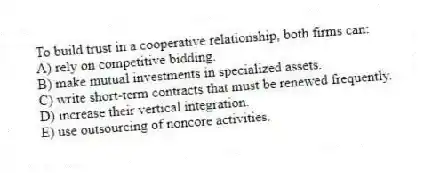 To build trust in a cooperative relationship, both firms can:
A) rely on competitive bidding.
B) make mutual investments in specialized assets.
C) write short-term contracts that must be renewed frequently.
D) increase their vertical integration.
E) use outsourcing of noncore activities.