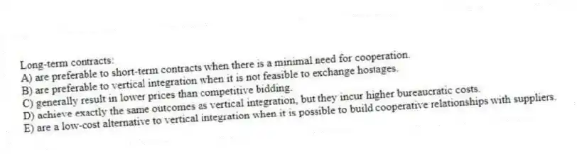 Long-term contracts:
A) are preferable to short-term contracts when there is a minimal need for cooperation.
B) are preferable to vertical integration when it is not feasible to exchange hostages.
C) generally result in lower prices than competitive bidding.
D) achieve exactly the same outcomes as vertical integration, but they incur higher bureaucratic costs.
E) are a low-cost alternative to vertical integration when it is possible to build cooperative relationships with suppliers.