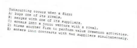 Outsourcing occurs when a firm:
A) buys one of its rivals.
B) merges with one of its suppliers.
C) enters into a joint venture with a rival.
D) hires another firm to perform value creation activities.
E) enters into contracts with two suppliers simultaneously.