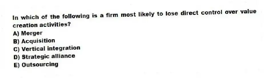 In which of the following is a firm most likely to lose direct control over value creation activities?
A) Merger
B) Acquisition
C) Vertical integration
D) Strategic alliance
E) Outsourcing