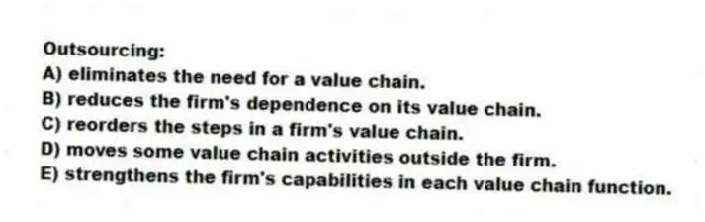 Outsourcing:
A) eliminates the need for a value chain.
B) reduces the firm's dependence on its value chain.
C) reorders the steps in a firm's value chain.
D) moves some value chain activities outside the firm.
E) strengthens the firm's capabilities in each value chain function.