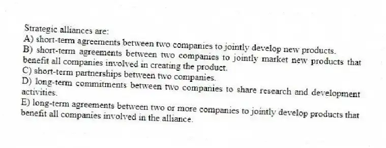 Strategic alliances are:
A) short-term agreements between two companies to jointly develop new products.
B) short-term agreements between two companies to jointly market new products that benefit all companies involved in creating the product.
C) short-term partnerships between two companies.
D) long-term commitments between two companies to share research and development activities.
E) long-term agreements between two or more companies to jointly develop products that benefit all companies involved in the alliance.