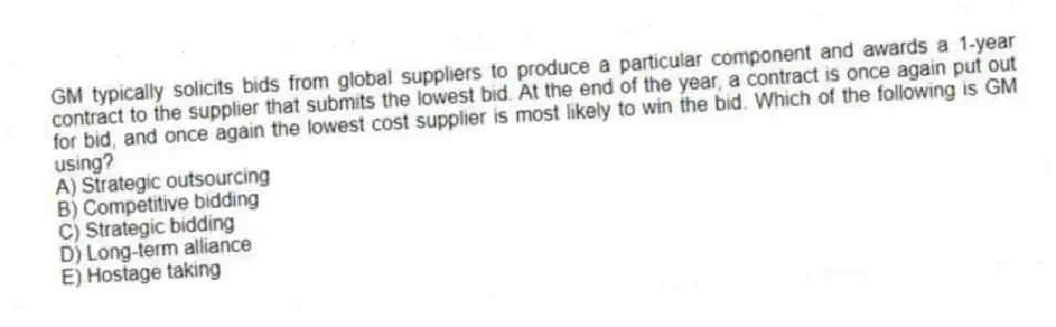 GM typically solicits bids from global suppliers to produce a particular component and awards a 1-year contract to the supplier that submits the lowest bid. At the end of the year, a contract is once again put out for bid, and once again the lowest cost supplier is most likely to win the bid. Which of the following is GM using?
A) Strategic outsourcing
B) Competitive bidding
C) Strategic bidding
D) Long-term alliance
E) Hostage taking