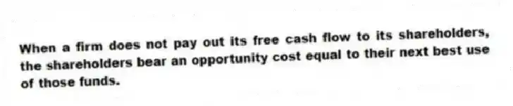 When a firm does not pay out its free cash flow to its shareholders, the shareholders bear an opportunity cost equal to their next best use of those funds.