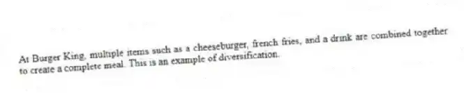 At Burger King, multiple items such as a cheeseburger, french fries, and a drink are combined together to create a complete meal. This is an example of diversification.
