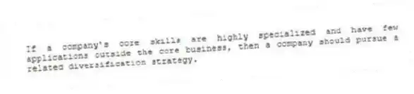 If a company's core skills are highly specialized and have few applications outside the core business, then a company should pursue a related diversification strategy.