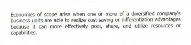 Economies of scope arise when one or more of a diversified company's business units are able to realize cost-saving or differentiation advantages because it can more effectively pool, share, and utilize resources or capabilities.
