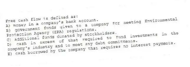 Free cash flow is defined as:
A) money in a company's bank account.
B) government funds given to a company for meeting Environmental Protection Agency (EPA) regulations.
C) additional funds donated by stockholders.
D) cash in excess of that required to fund investments in the company's industry and to meet any debt commitments.
E) cash borrowed by the company that requires no interest payments.