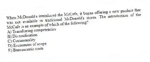 When McDonald's introduced the McCafe, it began offering a new product that was not available in traditional McDonald's stores. The introduction of the McCafe is an example of which of the following?
A) Transferring competencies
B) Diversification
C) Commonality
D) Economies of scope
E) Bureaucratic costs