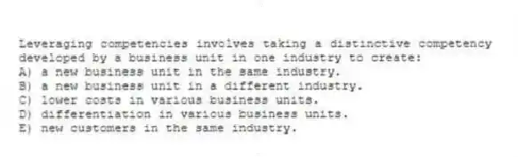Leveraging competencies involves taking a distinctive competency developed by a business unit in one industry to create:
A) a new business unit in the same industry.
B) a new business unit in a different industry.
C) lower costs in various business units.
D) differentiation in various business units.
E) new customers in the same industry.