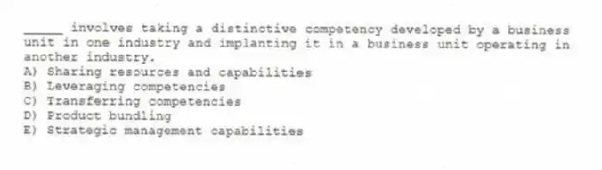 _____ involves taking a distinctive competency developed by a business unit in one industry and implanting it in a business unit operating in another industry.
A) Sharing resources and capabilities
B) Leveraging competencies
C) Transferring competencies
D) Product bundling
E) Strategic management capabilities
