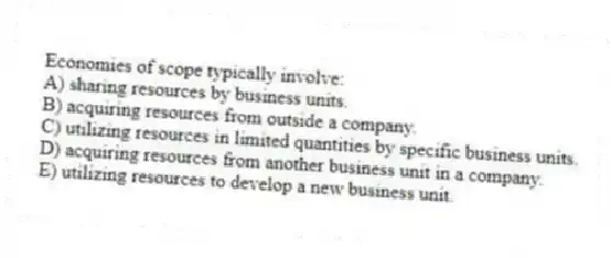 Economies of scope typically involve:
A) sharing resources by business units.
B) acquiring resources from outside a company.
C) utilizing resources in limited quantities by specific business units.
D) acquiring resources from another business unit in a company.
E) utilizing resources to develop a new business unit.