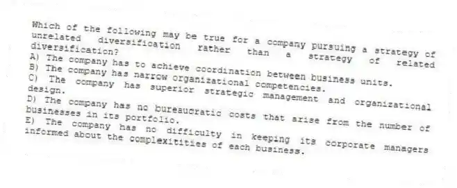 Which of the following may be true for a company pursuing a strategy of unrelated diversification rather than a strategy of related diversification?
A) The company has to achieve coordination between business units.
B) The company has narrow organizational competencies.
C) The company has superior strategic management and organizational design.
D) The company has no bureaucratic costs that arise from the number of businesses in its portfolio.
E) The company has no difficulty in keeping its corporate managers informed about the complexitities of each business.