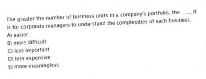 The greater the number of business units in a company's portfolio, the ____ it is for corporate managers to understand the complexities of each business.
A) easier
B) more difficult
C) less important
D) less expensive
E) more meaningless