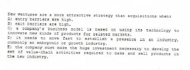 New ventures are a more attractive strategy than acquisitions when:
A) entry barriers are high.
B) exit barriers are high.
C) a company's business model is based on using its technology to innovate new kinds of products for related markets.
D) it needs to move fast to establish a presence in an industry, commonly an embryonic or growth industry.
E) the company must make the huge investment necessary to develop the set of value-chain activities required to make and sell products in the new industry.
