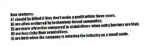 New ventures:
A) should be killed if they don't make a profit within three years.
B) are often preferred by technology-based companies.
C) are more attractive compared to acquisitions when entry barriers are high.
D) are less risky than acquisitions.
E) are best when the company is entering the industry on a small scale.