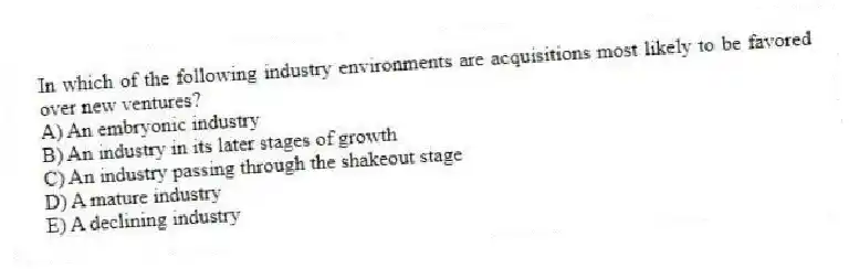 In which of the following industry environments are acquisitions most likely to be favored over new ventures?
A) An embryonic industry
B) An industry in its later stages of growth
C) An industry passing through the shakeout stage
D) A mature industry
E) A declining industry