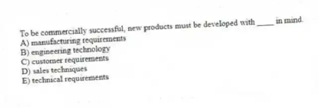 To be commercially successful, new products must be developed with ____ in mind.
A) manufacturing requirements
B) engineering technology
C) customer requirements
D) sales techniques
E) technical requirements