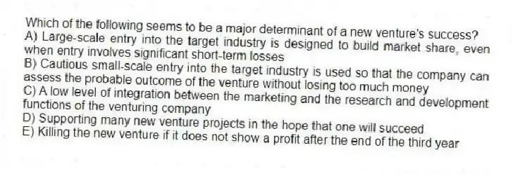 Which of the following seems to be a major determinant of a new venture's success?
A) Large-scale entry into the target industry is designed to build market share, even when entry involves significant short-term losses
B) Cautious small-scale entry into the target industry is used so that the company can assess the probable outcome of the venture without losing too much money
C) A low level of integration between the marketing and the research and development functions of the venturing company
D) Supporting many new venture projects in the hope that one will succeed
E) Killing the new venture if it does not show a profit after the end of the third year