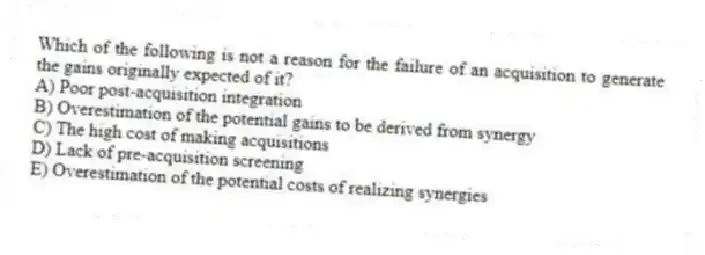 Which of the following is not a reason for the failure of an acquisition to generate the gains originally expected of it?
A) Poor post-acquisition integration
B) Overestimation of the potential gains to be derived from synergy
C) The high cost of making acquisitions
D) Lack of pre-acquisition screening
E) Overestimation of the potential costs of realizing synergies