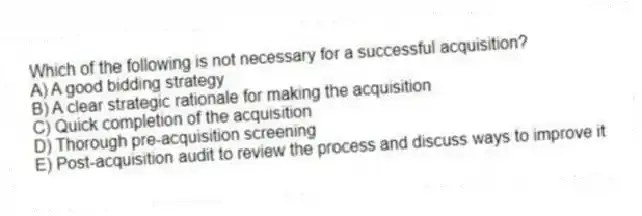 Which of the following is not necessary for a successful acquisition?
A) A good bidding strategy
B) A clear strategic rationale for making the acquisition
C) Quick completion of the acquisition
D) Thorough pre-acquisition screening
E) Post-acquisition audit to review the process and discuss ways to improve it