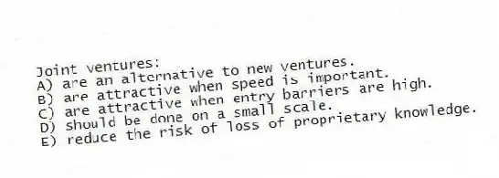 Joint ventures:
A) are an alternative to new ventures.
B) are attractive when speed is important.
C) are attractive when entry barriers are high.
D) should be done on a small scale.
E) reduce the risk of loss of proprietary knowledge.