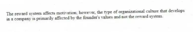 The reward system affects motivation; however, the type of organizational culture that develops in a company is primarily affected by the founder's values and not the reward system.