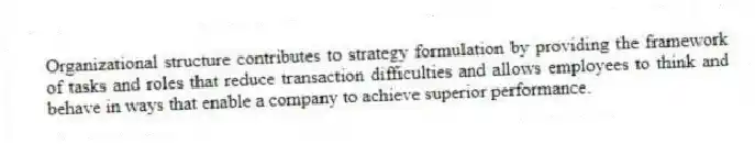 Organizational structure contributes to strategy formulation by providing the framework of tasks and roles that reduce transaction difficulties and allows employees to think and behave in ways that enable a company to achieve superior performance.