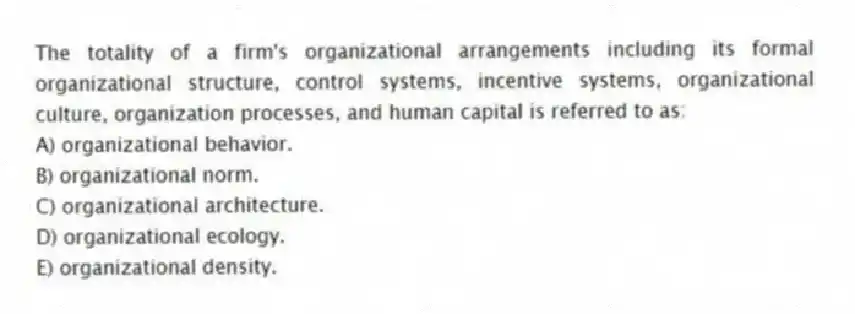 The totality of a firm's organizational arrangements including its formal organizational structure, control systems, incentive systems, organizational culture, organization processes, and human capital is referred to as:
A) organizational behavior.
B) organizational norm.
C) organizational architecture.
D) organizational ecology.
E) organizational density.