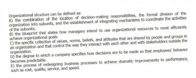 Organizational structure can be defined as:
A) the combination of the location of decision-making responsibilities, the formal division of the organization into subunits, and the establishment of integrating mechanisms to coordinate the activities of the subunits.
B) the blueprint that states how managers intend to use organizational resources to most efficiently achieve organizational goals.
C) the specific collection of values, norms, beliefs, and attitudes that are shared by people and groups in an organization and that control the way they interact with each other and with stakeholders outside the organization.
D) the degree to which a company specifies how decisions are to be made so that employees' behavior becomes predictable.
E) the process of redesigning business processes to achieve dramatic improvements in performance, such as cost, quality, service, and speed.