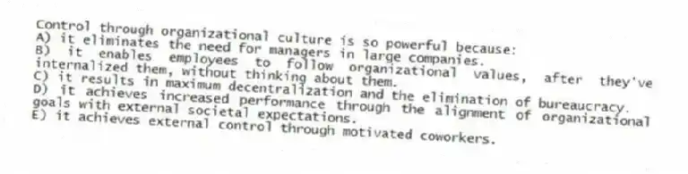 Control through organizational culture is so powerful because:
A) it eliminates the need for managers in large companies.
B) it enables employees to follow organizational values, after they've internalized them, without thinking about them.
C) it results in maximum decentralization and the elimination of bureaucracy.
D) it achieves increased performance through the alignment of organizational goals with external societal expectations.
E) it achieves external control through motivated coworkers.