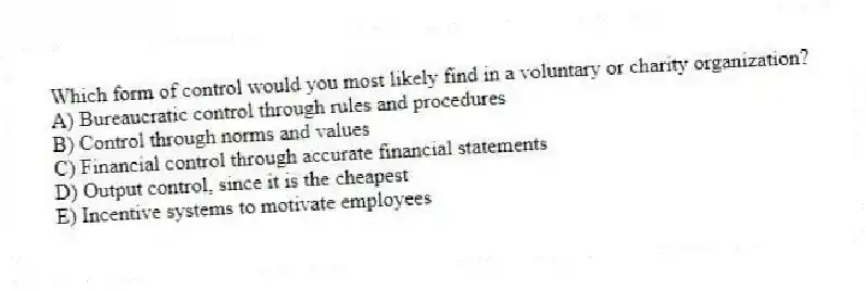 Which form of control would you most likely find in a voluntary or charity organization?
A) Bureaucratic control through rules and procedures
B) Control through norms and values
C) Financial control through accurate financial statements
D) Output control, since it is the cheapest
E) Incentive systems to motivate employees