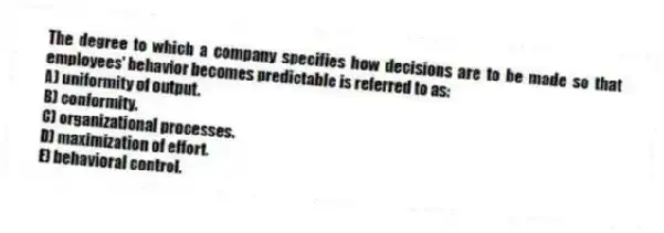 The degree to which a company specifies how decisions are to be made so that employees' behavior becomes predictable is referred to as:
A) uniformity of output.
B) conformity.
C) organizational processes.
D) maximization of effort.
E) behavioral control.