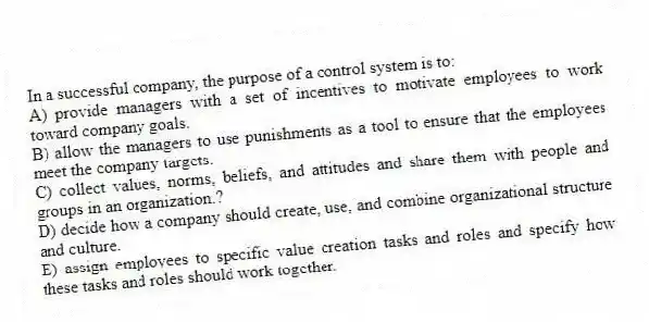 In a successful company, the purpose of a control system is to:
A) provide managers with a set of incentives to motivate employees to work toward company goals.
B) allow the managers to use punishments as a tool to ensure that the employees meet the company targets.
C) collect values, norms, beliefs, and attitudes and share them with people and groups in an organization.?
D) decide how a company should create, use, and combine organizational structure and culture.
E) assign employees to specific value creation tasks and roles and specify how these tasks and roles should work together.