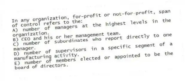 In any organization, for-profit or not-for-profit, span of control refers to the:
A) number of managers at the highest levels in the organization.
B) CEO and his or her management team.
C) number of subordinates who report directly to one manager.
D) number of supervisors in a specific segment of a manufacturing activity.
E) number of members elected or appointed to be the board of directors.