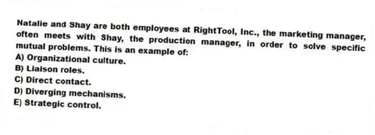 Natalie and Shay are both employees at RightTool, Inc., the marketing manager, often meets with Shay, the production manager, in order to solve specific mutual problems. This is an example of:
A) Organizational culture.
B) Liaison roles.
C) Direct contact.
D) Diverging mechanisms.
E) Strategic control.