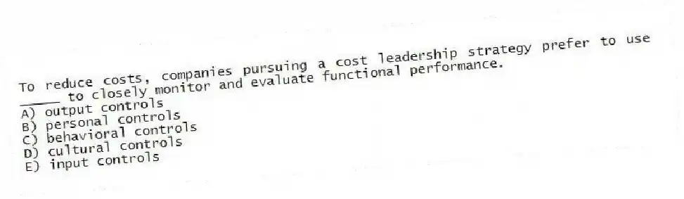 To reduce costs, companies pursuing a cost leadership strategy prefer to use _____ to closely monitor and evaluate functional performance.
A) output controls
B) personal controls
C) behavioral controls
D) cultural controls
E) input controls
