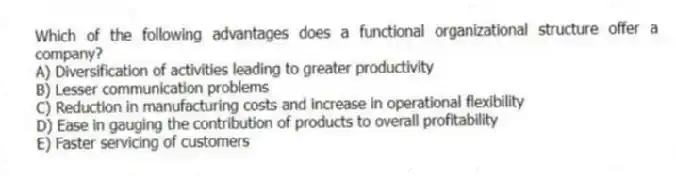 Which of the following advantages does a functional organizational structure offer a company?
A) Diversification of activities leading to greater productivity
B) Lesser communication problems
C) Reduction in manufacturing costs and increase in operational flexibility
D) Ease in gauging the contribution of products to overall profitability
E) Faster servicing of customers