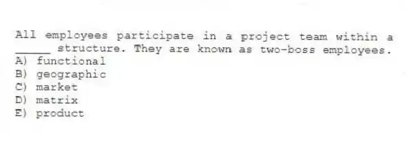 All employees participate in a project team within a _____ structure. They are known as two-boss employees.
A) functional
B) geographic
C) market
D) matrix
E) product