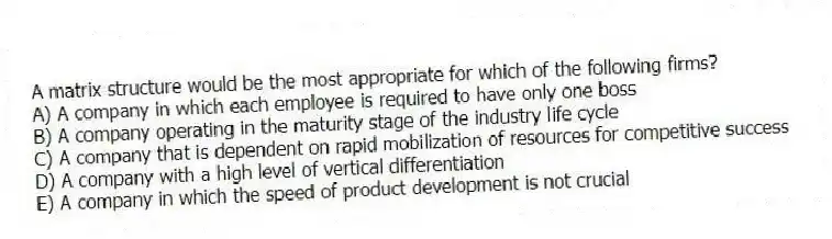 A matrix structure would be the most appropriate for which of the following firms?
A) A company in which each employee is required to have only one boss
B) A company operating in the maturity stage of the industry life cycle
C) A company that is dependent on rapid mobilization of resources for competitive success
D) A company with a high level of vertical differentiation
E) A company in which the speed of product development is not crucial