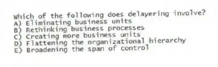 Which of the following does delayering involve?
A) Eliminating business units
B) Rethinking business processes
C) Creating more business units
D) Flattening the organizational hierarchy
E) Broadening the span of control