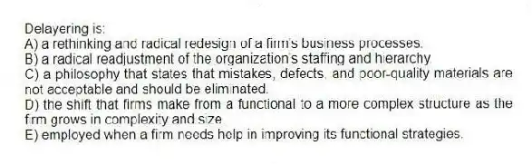 Delayering is:
A) a rethinking and radical redesign of a firm's business processes.
B) a radical readjustment of the organization's staffing and hierarchy.
C) a philosophy that states that mistakes, defects, and poor-quality materials are not acceptable and should be eliminated.
D) the shift that firms make from a functional to a more complex structure as the firm grows in complexity and size.
E) employed when a firm needs help in improving its functional strategies.