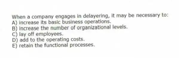 When a company engages in delayering, it may be necessary to:
A) increase its basic business operations.
B) increase the number of organizational levels.
C) lay off employees.
D) add to the operating costs.
E) retain the functional processes.