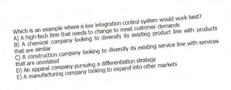 Which is an example where a low integration control system would work best?
A) A high-tech firm that needs to change to meet customer demands
B) A chemical company looking to diversify its existing product line with products that are similar
C) A construction company looking to diversify its existing service line with services that are unrelated
D) An apparel company pursuing a differentiation strategy� 
E) A manufacturing company looking to expand into other markets
