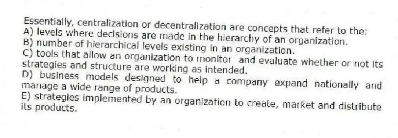 Essentially, centralization or decentralization are concepts that refer to the:
A) levels where decisions are made in the hierarchy of an organization.
B) number of hierarchical levels existing in an organization.
C) tools that allow an organization to monitor and evaluate whether or not its strategies and structure are working as intended.
D) business models designed to help a company expand nationally and manage a wide range of products.
E) strategies implemented by an organization to create, market and distribute its products.