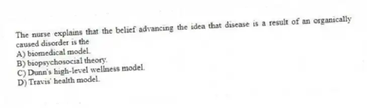 The nurse explains that the belief advancing the idea that disease is a result of an organically caused disorder is the
A) biomedical model.
B) biopsychosocial theory.
C) Dunn's high-level wellness model.
D) Travis' health model.