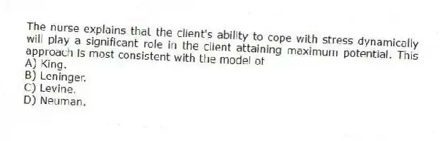 The nurse explains that the client's ability to cope with stress dynamically will play a significant role in the client attaining maximum potential. This approach is most consistent with the model of
A) King.
B) Leninger.
C) Levine.
D) Neuman.