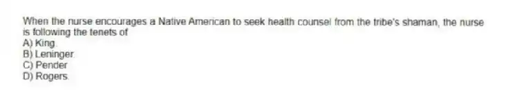 When the nurse encourages a Native American to seek health counsel from the tribe's shaman, the nurse is following the tenets of
A) King.
B) Leninger.
C) Pender.
D) Rogers.