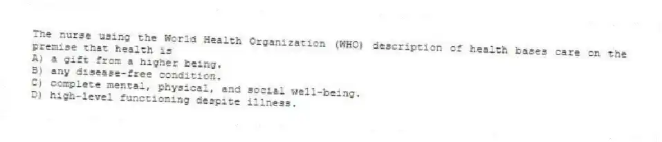 The nurse using the World Health Organization (WHO) description of health bases care on the premise that health is
A) a gift from a higher being.
B) any disease-free condition.
C) complete mental, physical, and social well-being.
D) high-level functioning despite illness.