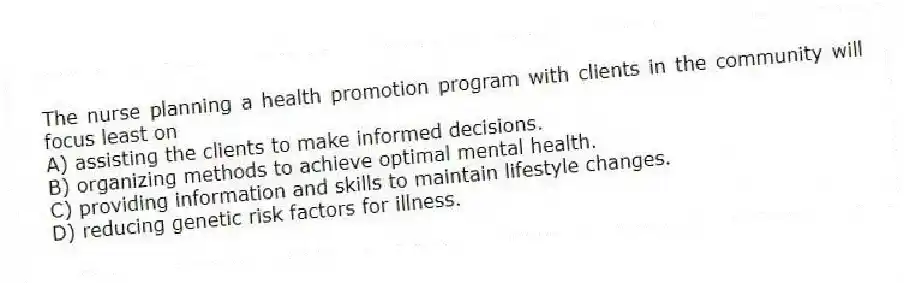 The nurse planning a health promotion program with clients in the community will focus least on
A) assisting the clients to make informed decisions.
B) organizing methods to achieve optimal mental health.
C) providing information and skills to maintain lifestyle changes.
D) reducing genetic risk factors for illness.
